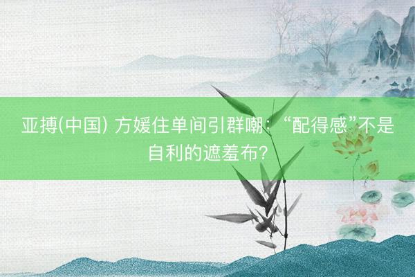 亚搏(中国) 方媛住单间引群嘲：“配得感”不是自利的遮羞布？