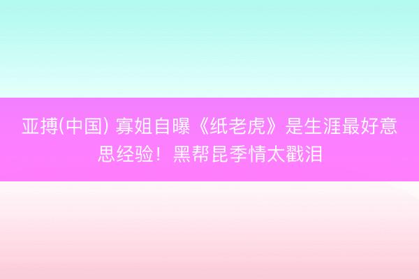 亚搏(中国) 寡姐自曝《纸老虎》是生涯最好意思经验！黑帮昆季情太戳泪