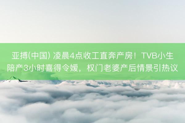 亚搏(中国) 凌晨4点收工直奔产房！TVB小生陪产3小时喜得令嫒，权门老婆产后情景引热议