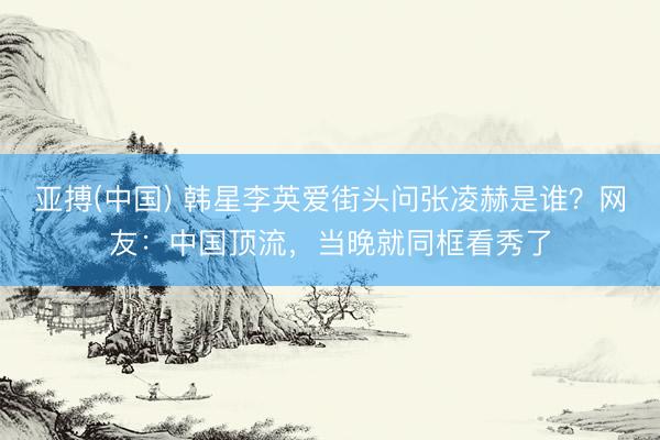 亚搏(中国) 韩星李英爱街头问张凌赫是谁？网友：中国顶流，当晚就同框看秀了