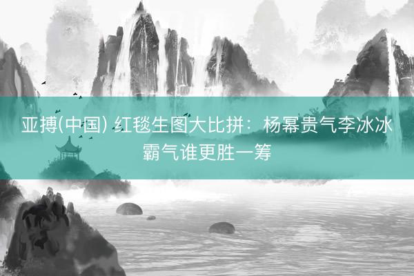 亚搏(中国) 红毯生图大比拼：杨幂贵气李冰冰霸气谁更胜一筹