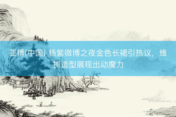 亚搏(中国) 杨紫微博之夜金色长裙引热议,维抓造型展现出动魔力
