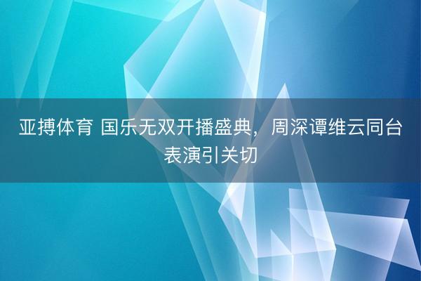 亚搏体育 国乐无双开播盛典,周深谭维云同台表演引关切