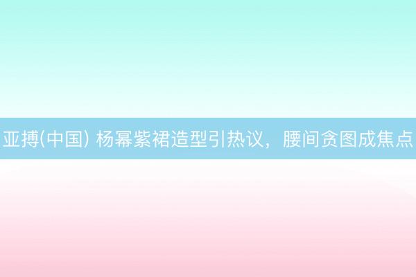 亚搏(中国) 杨幂紫裙造型引热议，腰间贪图成焦点