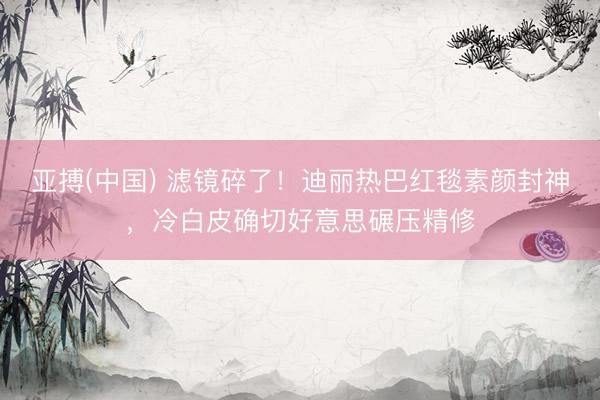 亚搏(中国) 滤镜碎了！迪丽热巴红毯素颜封神，冷白皮确切好意思碾压精修
