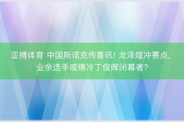 亚搏体育 中国斯诺克传喜讯! 龙泽煌冲赛点， 业余选手或爆冷丁俊晖闭幕者?