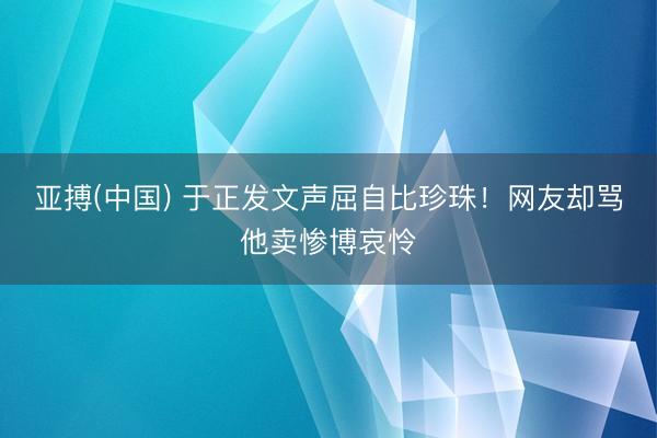 亚搏(中国) 于正发文声屈自比珍珠！网友却骂他卖惨博哀怜