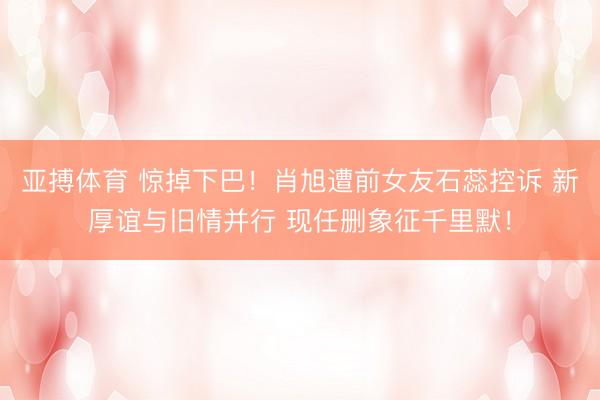 亚搏体育 惊掉下巴!肖旭遭前女友石蕊控诉 新厚谊与旧情并行 现任删象征千里默!