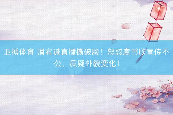 亚搏体育 潘宥诚直播撕破脸！怒怼虞书欣宣传不公，质疑外貌变化！