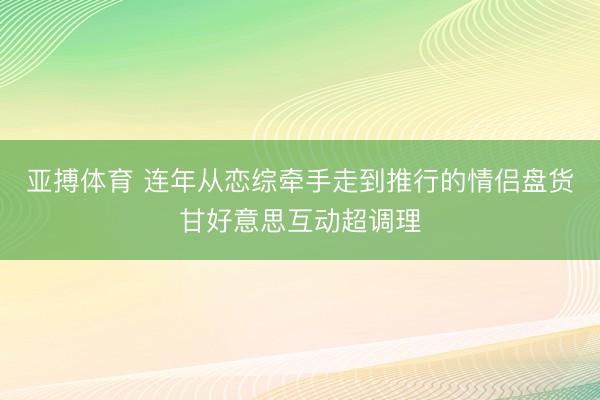 亚搏体育 连年从恋综牵手走到推行的情侣盘货甘好意思互动超调理
