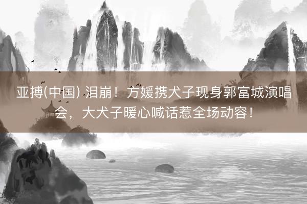 亚搏(中国) 泪崩！方媛携犬子现身郭富城演唱会，大犬子暖心喊话惹全场动容！
