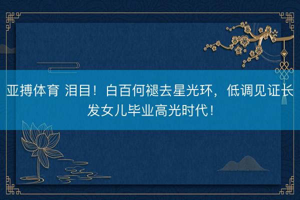 亚搏体育 泪目！白百何褪去星光环，低调见证长发女儿毕业高光时代！