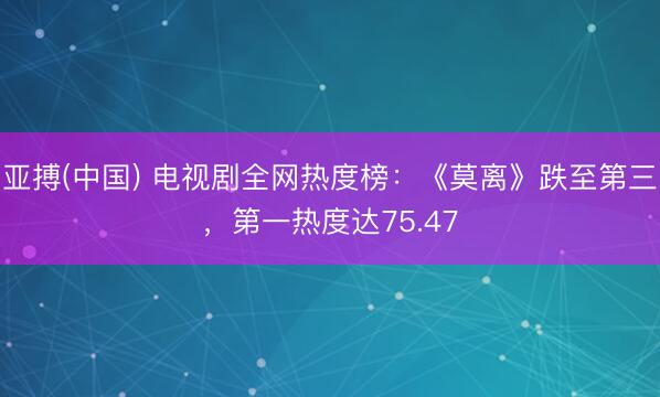 亚搏(中国) 电视剧全网热度榜：《莫离》跌至第三，第一热度达75.47