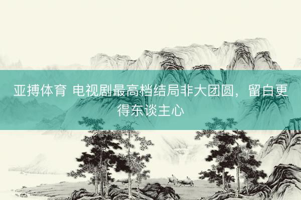 亚搏体育 电视剧最高档结局非大团圆，留白更得东谈主心