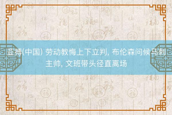 亚搏(中国) 劳动教悔上下立判， 布伦森问候马刺主帅， 文班带头径直离场