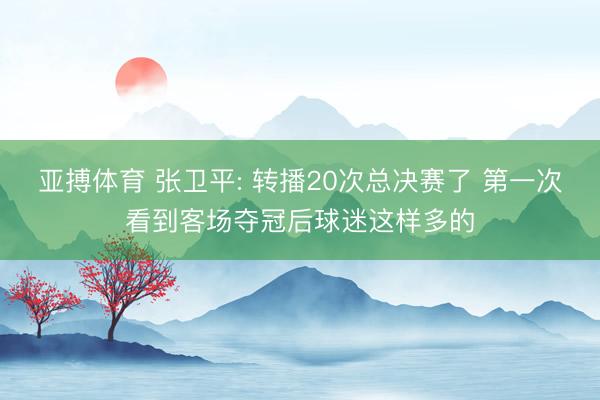 亚搏体育 张卫平: 转播20次总决赛了 第一次看到客场夺冠后球迷这样多的