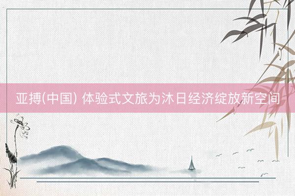 亚搏(中国) 体验式文旅为沐日经济绽放新空间