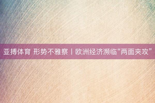 亚搏体育 形势不雅察丨欧洲经济濒临“两面夹攻”