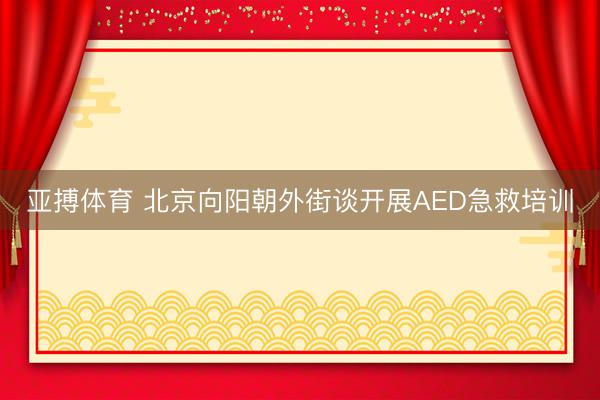 亚搏体育 北京向阳朝外街谈开展AED急救培训