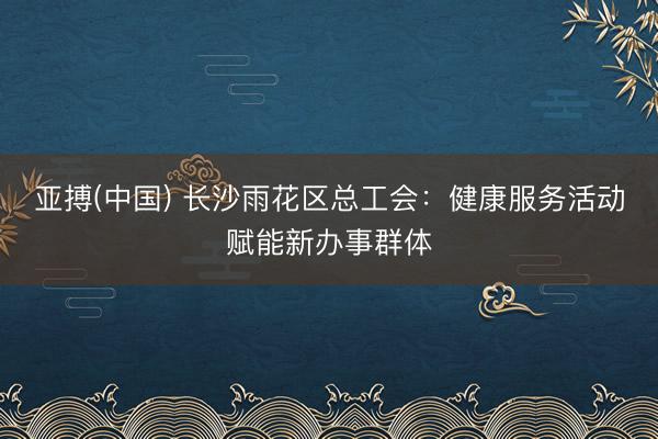 亚搏(中国) 长沙雨花区总工会：健康服务活动赋能新办事群体
