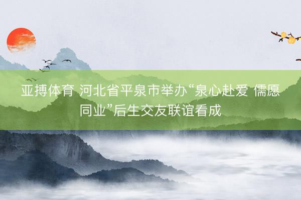 亚搏体育 河北省平泉市举办“泉心赴爱 儒愿同业”后生交友联谊看成