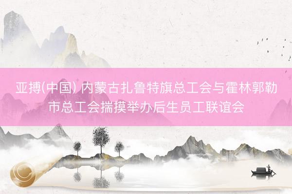 亚搏(中国) 内蒙古扎鲁特旗总工会与霍林郭勒市总工会揣摸举办后生员工联谊会