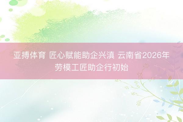 亚搏体育 匠心赋能助企兴滇 云南省2026年劳模工匠助企行初始