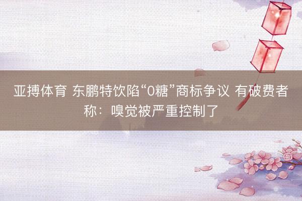亚搏体育 东鹏特饮陷“0糖”商标争议 有破费者称：嗅觉被严重控制了