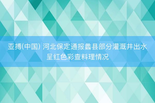 亚搏(中国) 河北保定通报蠡县部分灌溉井出水呈红色彩查料理情况