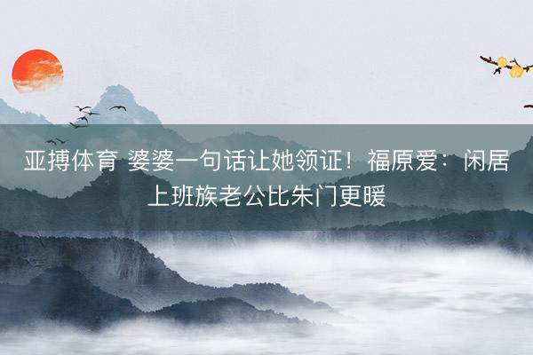 亚搏体育 婆婆一句话让她领证！福原爱：闲居上班族老公比朱门更暖