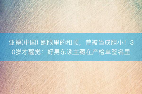 亚搏(中国) 她眼里的和顺，曾被当成胆小！30岁才醒觉：好男东谈主藏在产检单签名里