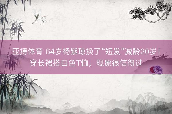 亚搏体育 64岁杨紫琼换了“短发”减龄20岁！穿长裙搭白色T恤，现象很信得过