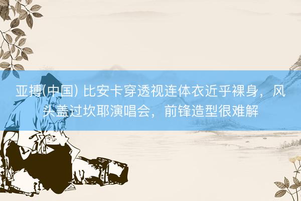 亚搏(中国) 比安卡穿透视连体衣近乎裸身,风头盖过坎耶演唱会,前锋造型很难解