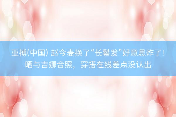 亚搏(中国) 赵今麦换了“长鬈发”好意思炸了！晒与吉娜合照，穿搭在线差点没认出