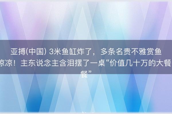 亚搏(中国) 3米鱼缸炸了，多条名贵不雅赏鱼凉凉！主东说念主含泪摆了一桌“价值几十万的大餐”
