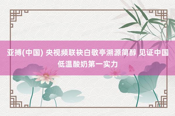 亚搏(中国) 央视频联袂白敬亭溯源简醇 见证中国低温酸奶第一实力