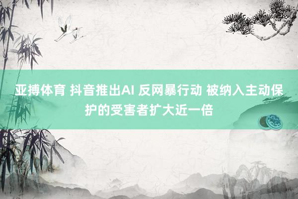亚搏体育 抖音推出AI 反网暴行动 被纳入主动保护的受害者扩大近一倍