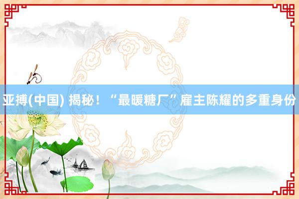 亚搏(中国) 揭秘！“最暖糖厂”雇主陈耀的多重身份