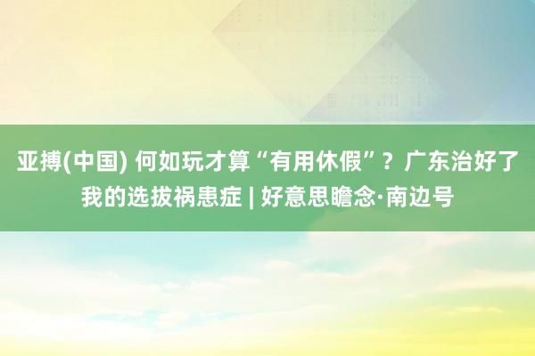 亚搏(中国) 何如玩才算“有用休假”？广东治好了我的选拔祸患症 | 好意思瞻念·南边号