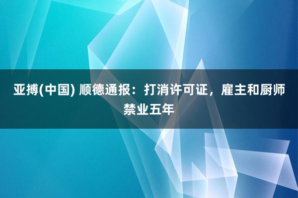 亚搏(中国) 顺德通报：打消许可证，雇主和厨师禁业五年