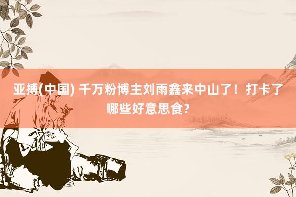 亚搏(中国) 千万粉博主刘雨鑫来中山了！打卡了哪些好意思食？