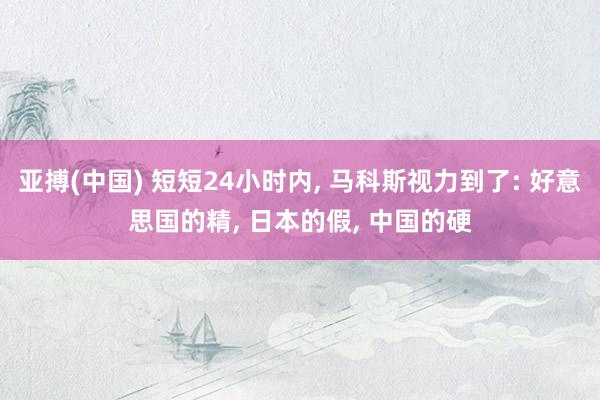 亚搏(中国) 短短24小时内， 马科斯视力到了: 好意思国的精， 日本的假， 中国的硬