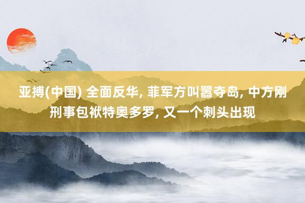 亚搏(中国) 全面反华， 菲军方叫嚣夺岛， 中方刚刑事包袱特奥多罗， 又一个刺头出现