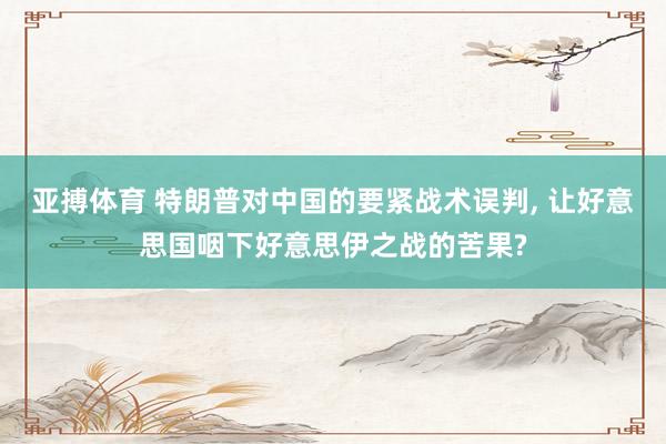 亚搏体育 特朗普对中国的要紧战术误判， 让好意思国咽下好意思伊之战的苦果?