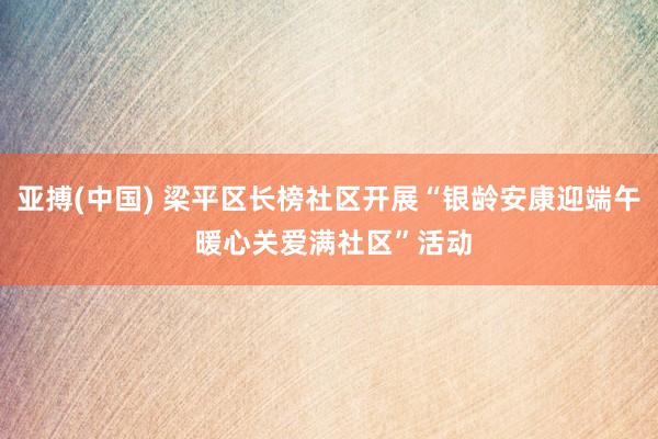 亚搏(中国) 梁平区长榜社区开展“银龄安康迎端午 暖心关爱满社区”活动