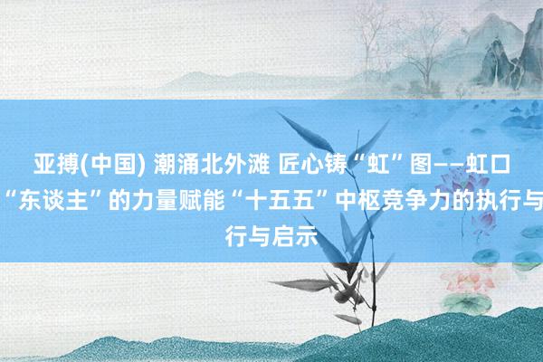 亚搏(中国) 潮涌北外滩 匠心铸“虹”图——虹口区以“东谈主”的力量赋能“十五五”中枢竞争力的执行与启示