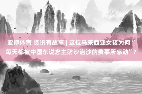 亚搏体育 资讯有故事 | 这位马来西亚女孩为何“每天都被中国东说念主防沙治沙的费事所感动”?