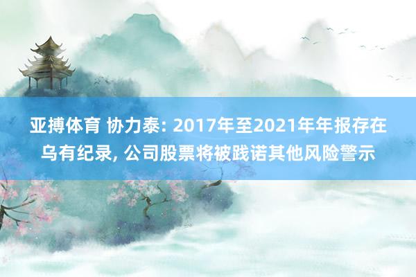 亚搏体育 协力泰: 2017年至2021年年报存在乌有纪录， 公司股票将被践诺其他风险警示