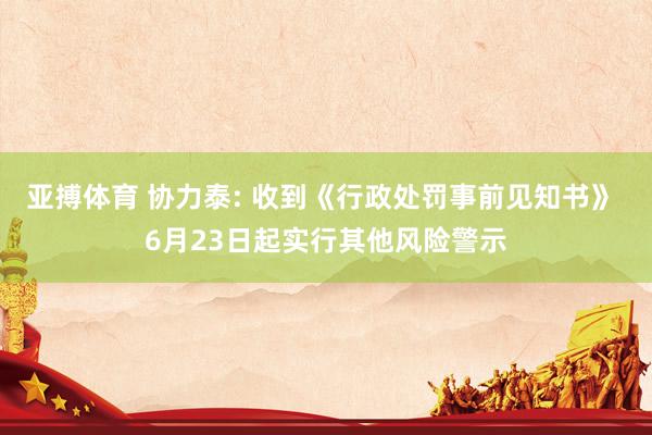 亚搏体育 协力泰: 收到《行政处罚事前见知书》 6月23日起实行其他风险警示