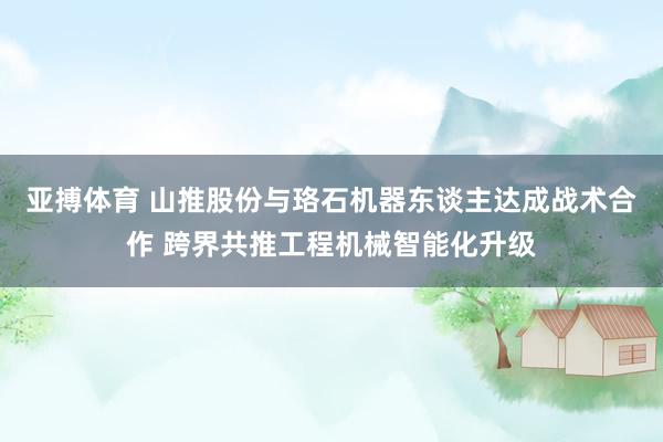 亚搏体育 山推股份与珞石机器东谈主达成战术合作 跨界共推工程机械智能化升级